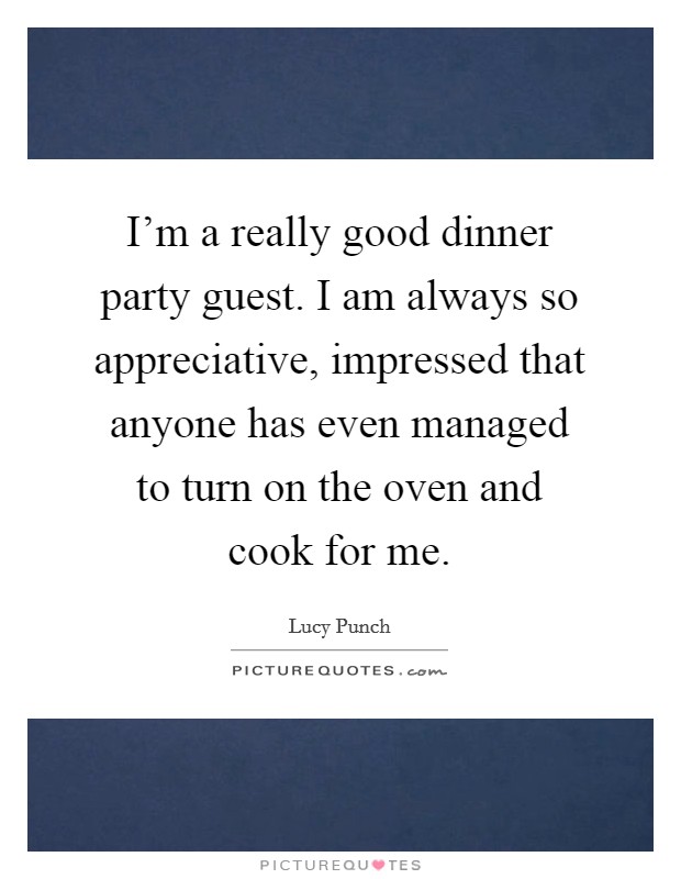 I'm a really good dinner party guest. I am always so appreciative, impressed that anyone has even managed to turn on the oven and cook for me. Picture Quote #1