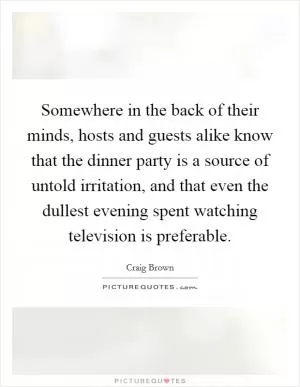Somewhere in the back of their minds, hosts and guests alike know that the dinner party is a source of untold irritation, and that even the dullest evening spent watching television is preferable Picture Quote #1