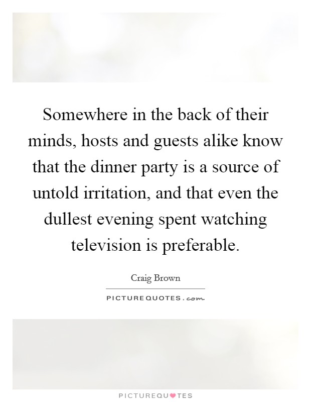 Somewhere in the back of their minds, hosts and guests alike know that the dinner party is a source of untold irritation, and that even the dullest evening spent watching television is preferable. Picture Quote #1