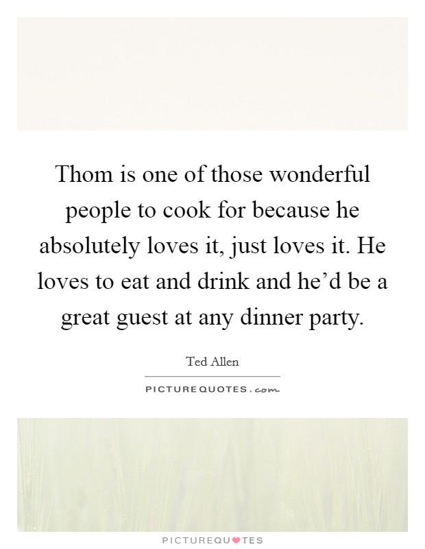 Thom is one of those wonderful people to cook for because he absolutely loves it, just loves it. He loves to eat and drink and he'd be a great guest at any dinner party. Picture Quote #1