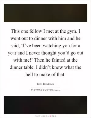 This one fellow I met at the gym. I went out to dinner with him and he said, ‘I’ve been watching you for a year and I never thought you’d go out with me!’ Then he fainted at the dinner table. I didn’t know what the hell to make of that Picture Quote #1