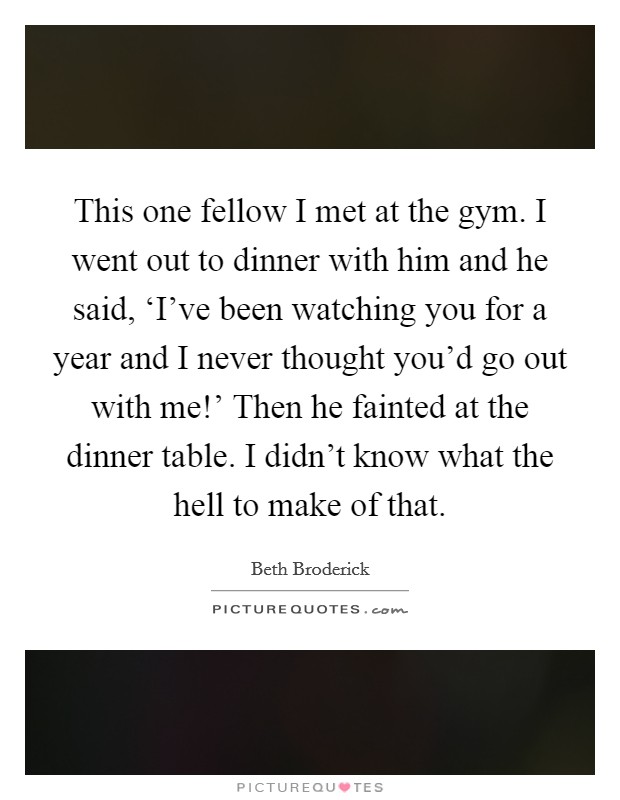This one fellow I met at the gym. I went out to dinner with him and he said, ‘I've been watching you for a year and I never thought you'd go out with me!' Then he fainted at the dinner table. I didn't know what the hell to make of that. Picture Quote #1