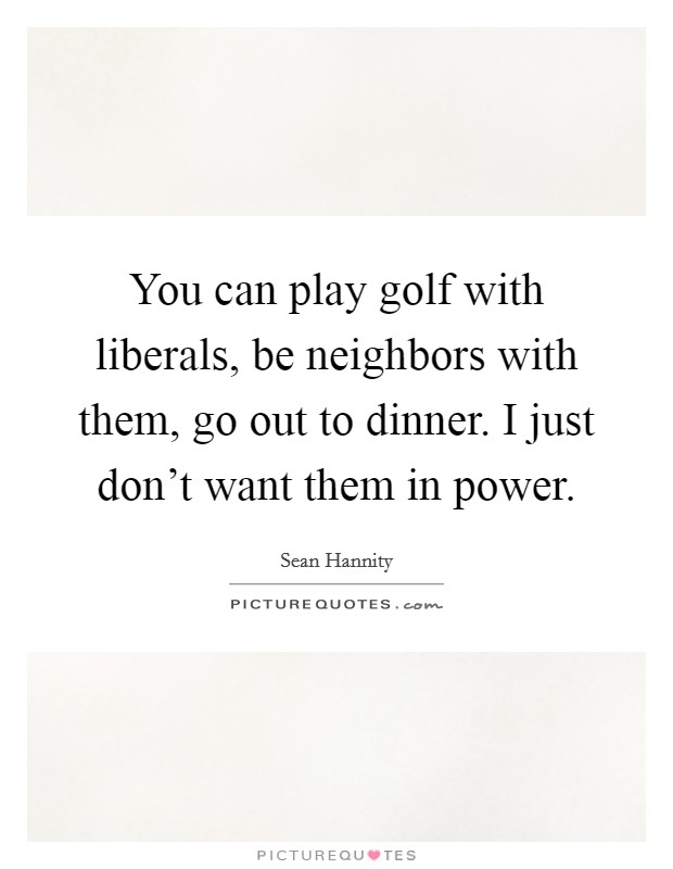 You can play golf with liberals, be neighbors with them, go out to dinner. I just don't want them in power. Picture Quote #1