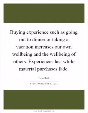 Buying experience such as going out to dinner or taking a vacation increases our own wellbeing and the wellbeing of others. Experiences last while material purchases fade Picture Quote #1