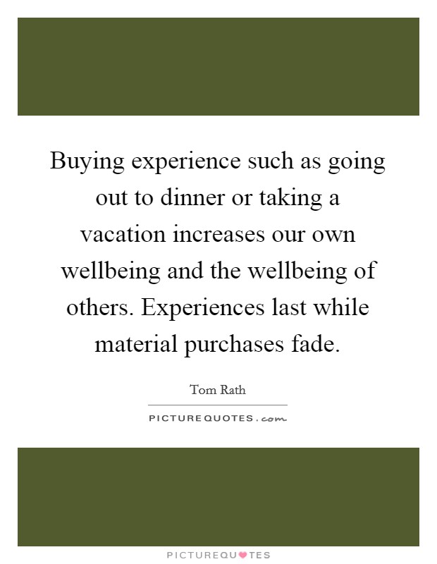Buying experience such as going out to dinner or taking a vacation increases our own wellbeing and the wellbeing of others. Experiences last while material purchases fade. Picture Quote #1