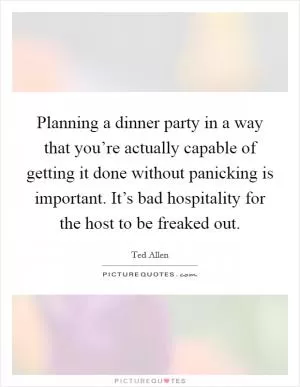 Planning a dinner party in a way that you’re actually capable of getting it done without panicking is important. It’s bad hospitality for the host to be freaked out Picture Quote #1