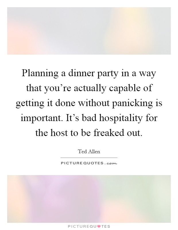 Planning a dinner party in a way that you're actually capable of getting it done without panicking is important. It's bad hospitality for the host to be freaked out. Picture Quote #1