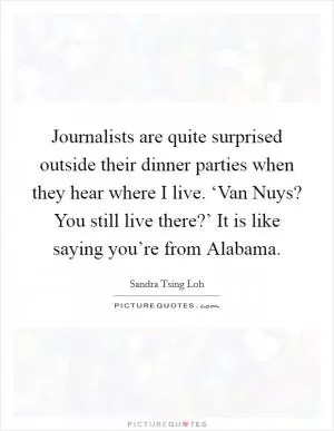Journalists are quite surprised outside their dinner parties when they hear where I live. ‘Van Nuys? You still live there?’ It is like saying you’re from Alabama Picture Quote #1