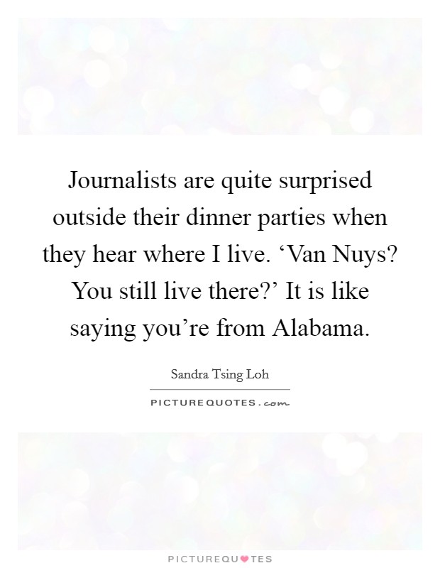 Journalists are quite surprised outside their dinner parties when they hear where I live. ‘Van Nuys? You still live there?' It is like saying you're from Alabama. Picture Quote #1