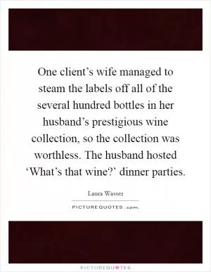 One client’s wife managed to steam the labels off all of the several hundred bottles in her husband’s prestigious wine collection, so the collection was worthless. The husband hosted ‘What’s that wine?’ dinner parties Picture Quote #1
