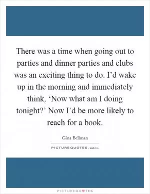 There was a time when going out to parties and dinner parties and clubs was an exciting thing to do. I’d wake up in the morning and immediately think, ‘Now what am I doing tonight?’ Now I’d be more likely to reach for a book Picture Quote #1