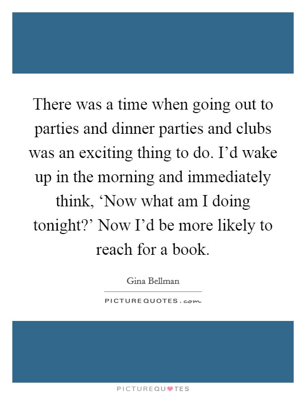 There was a time when going out to parties and dinner parties and clubs was an exciting thing to do. I'd wake up in the morning and immediately think, ‘Now what am I doing tonight?' Now I'd be more likely to reach for a book. Picture Quote #1