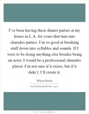 I’ve been having these dinner parties at my house in L.A. for years that turn into charades parties. I’m so good at breaking stuff down into syllables and sounds. If I were to be doing anything else besides being an actor, I would be a professional charades player. I’m not sure if it exists, but if it didn’t, I’ll create it Picture Quote #1