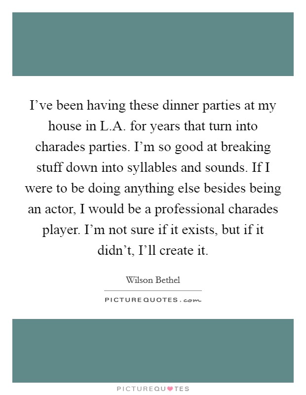 I've been having these dinner parties at my house in L.A. for years that turn into charades parties. I'm so good at breaking stuff down into syllables and sounds. If I were to be doing anything else besides being an actor, I would be a professional charades player. I'm not sure if it exists, but if it didn't, I'll create it. Picture Quote #1