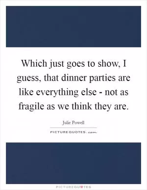 Which just goes to show, I guess, that dinner parties are like everything else - not as fragile as we think they are Picture Quote #1