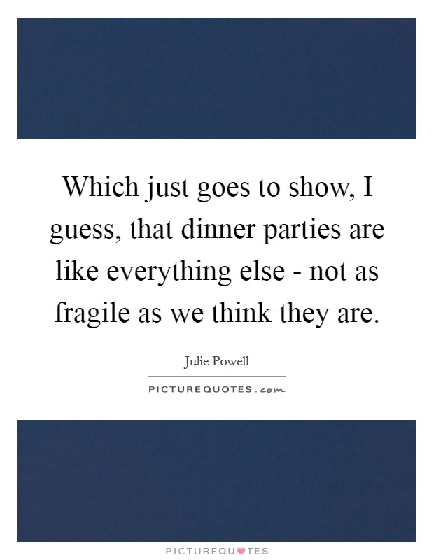 Which just goes to show, I guess, that dinner parties are like everything else - not as fragile as we think they are. Picture Quote #1