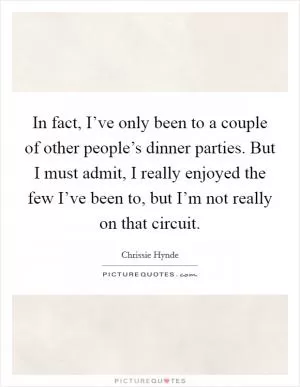 In fact, I’ve only been to a couple of other people’s dinner parties. But I must admit, I really enjoyed the few I’ve been to, but I’m not really on that circuit Picture Quote #1