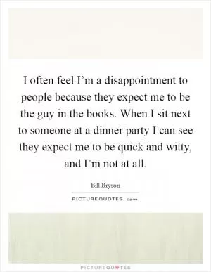 I often feel I’m a disappointment to people because they expect me to be the guy in the books. When I sit next to someone at a dinner party I can see they expect me to be quick and witty, and I’m not at all Picture Quote #1