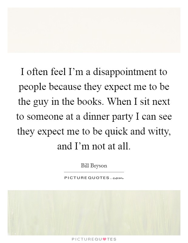 I often feel I'm a disappointment to people because they expect me to be the guy in the books. When I sit next to someone at a dinner party I can see they expect me to be quick and witty, and I'm not at all. Picture Quote #1
