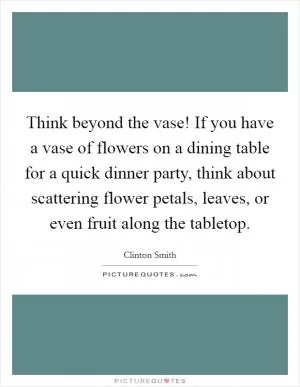 Think beyond the vase! If you have a vase of flowers on a dining table for a quick dinner party, think about scattering flower petals, leaves, or even fruit along the tabletop Picture Quote #1