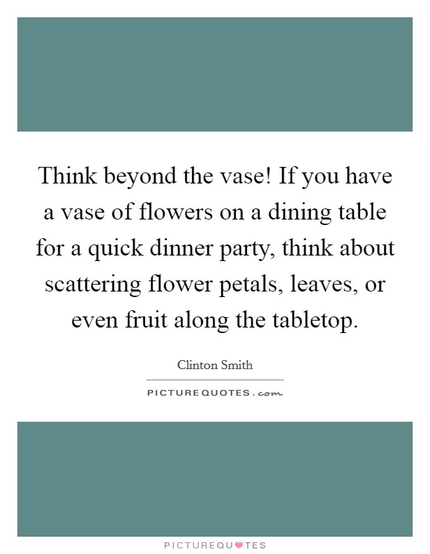 Think beyond the vase! If you have a vase of flowers on a dining table for a quick dinner party, think about scattering flower petals, leaves, or even fruit along the tabletop. Picture Quote #1