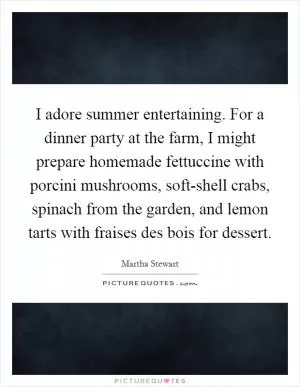 I adore summer entertaining. For a dinner party at the farm, I might prepare homemade fettuccine with porcini mushrooms, soft-shell crabs, spinach from the garden, and lemon tarts with fraises des bois for dessert Picture Quote #1