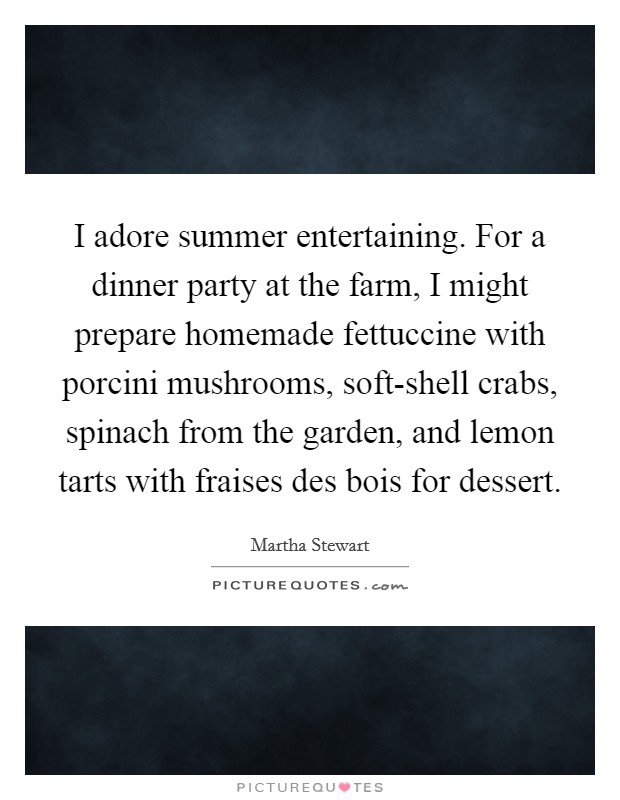 I adore summer entertaining. For a dinner party at the farm, I might prepare homemade fettuccine with porcini mushrooms, soft-shell crabs, spinach from the garden, and lemon tarts with fraises des bois for dessert. Picture Quote #1