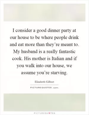I consider a good dinner party at our house to be where people drink and eat more than they’re meant to. My husband is a really fantastic cook. His mother is Italian and if you walk into our house, we assume you’re starving Picture Quote #1