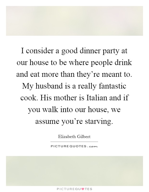 I consider a good dinner party at our house to be where people drink and eat more than they're meant to. My husband is a really fantastic cook. His mother is Italian and if you walk into our house, we assume you're starving. Picture Quote #1