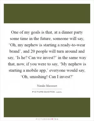 One of my goals is that, at a dinner party some time in the future, someone will say, ‘Oh, my nephew is starting a ready-to-wear brand’, and 20 people will turn around and say, ‘Is he? Can we invest?’ in the same way that, now, if you were to say, ‘My nephew is starting a mobile app,’ everyone would say, ‘Oh, smashing! Can I invest?’ Picture Quote #1