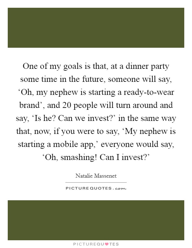 One of my goals is that, at a dinner party some time in the future, someone will say, ‘Oh, my nephew is starting a ready-to-wear brand', and 20 people will turn around and say, ‘Is he? Can we invest?' in the same way that, now, if you were to say, ‘My nephew is starting a mobile app,' everyone would say, ‘Oh, smashing! Can I invest?' Picture Quote #1