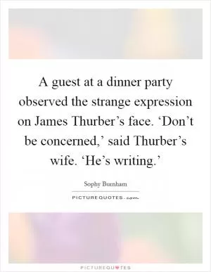 A guest at a dinner party observed the strange expression on James Thurber’s face. ‘Don’t be concerned,’ said Thurber’s wife. ‘He’s writing.’ Picture Quote #1