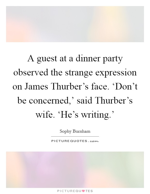 A guest at a dinner party observed the strange expression on James Thurber's face. ‘Don't be concerned,' said Thurber's wife. ‘He's writing.' Picture Quote #1