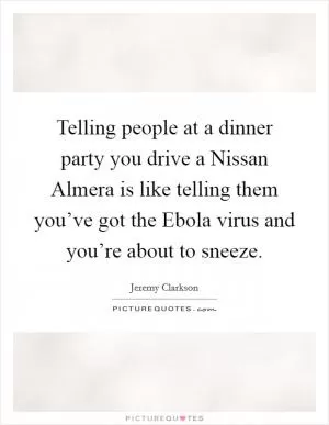 Telling people at a dinner party you drive a Nissan Almera is like telling them you’ve got the Ebola virus and you’re about to sneeze Picture Quote #1