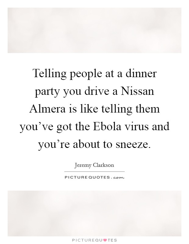 Telling people at a dinner party you drive a Nissan Almera is like telling them you've got the Ebola virus and you're about to sneeze. Picture Quote #1