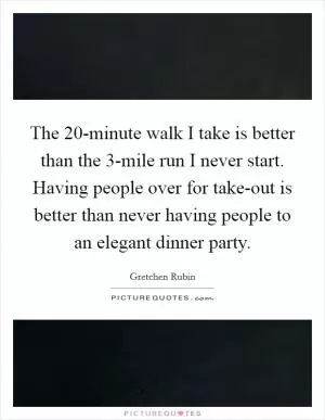 The 20-minute walk I take is better than the 3-mile run I never start. Having people over for take-out is better than never having people to an elegant dinner party Picture Quote #1