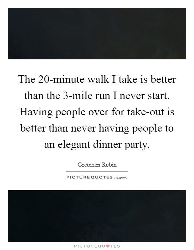 The 20-minute walk I take is better than the 3-mile run I never start. Having people over for take-out is better than never having people to an elegant dinner party. Picture Quote #1