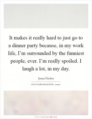 It makes it really hard to just go to a dinner party because, in my work life, I’m surrounded by the funniest people, ever. I’m really spoiled. I laugh a lot, in my day Picture Quote #1