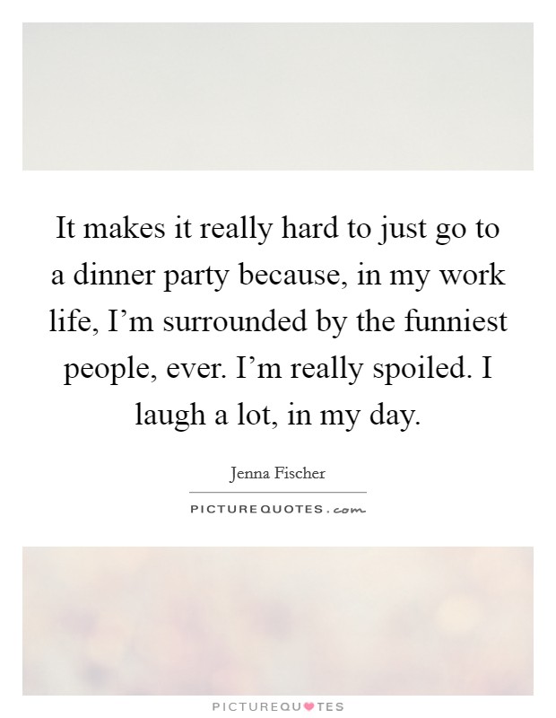 It makes it really hard to just go to a dinner party because, in my work life, I'm surrounded by the funniest people, ever. I'm really spoiled. I laugh a lot, in my day. Picture Quote #1