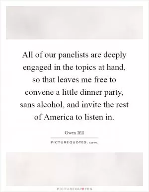 All of our panelists are deeply engaged in the topics at hand, so that leaves me free to convene a little dinner party, sans alcohol, and invite the rest of America to listen in Picture Quote #1