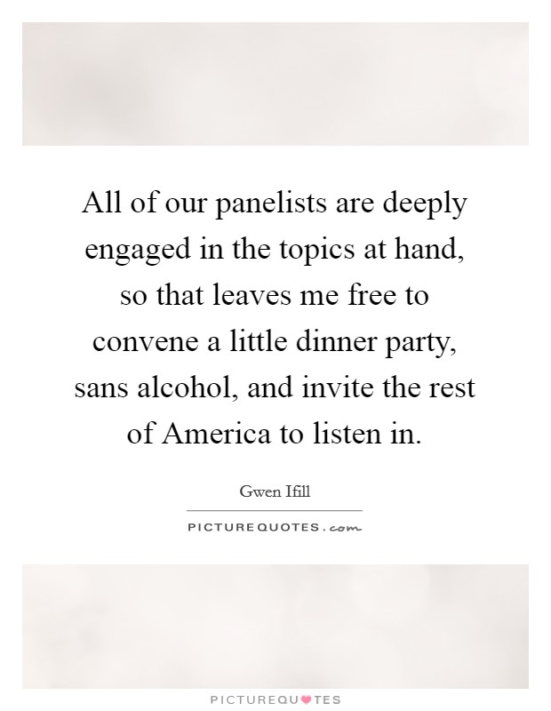 All of our panelists are deeply engaged in the topics at hand, so that leaves me free to convene a little dinner party, sans alcohol, and invite the rest of America to listen in. Picture Quote #1