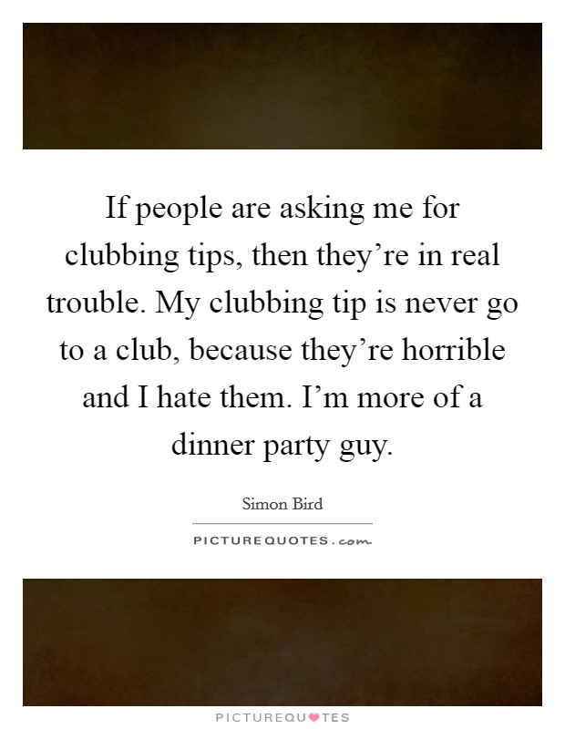 If people are asking me for clubbing tips, then they're in real trouble. My clubbing tip is never go to a club, because they're horrible and I hate them. I'm more of a dinner party guy. Picture Quote #1