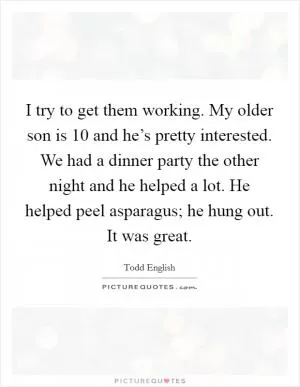 I try to get them working. My older son is 10 and he’s pretty interested. We had a dinner party the other night and he helped a lot. He helped peel asparagus; he hung out. It was great Picture Quote #1