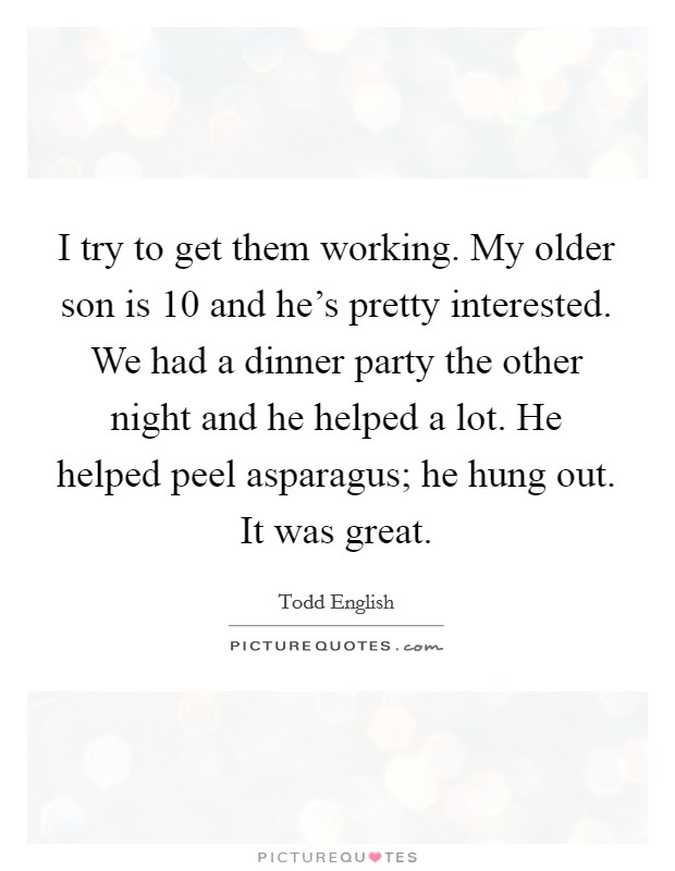 I try to get them working. My older son is 10 and he's pretty interested. We had a dinner party the other night and he helped a lot. He helped peel asparagus; he hung out. It was great. Picture Quote #1