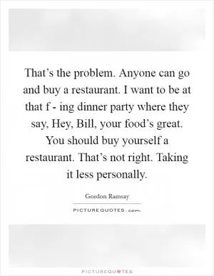 That’s the problem. Anyone can go and buy a restaurant. I want to be at that f - ing dinner party where they say, Hey, Bill, your food’s great. You should buy yourself a restaurant. That’s not right. Taking it less personally Picture Quote #1