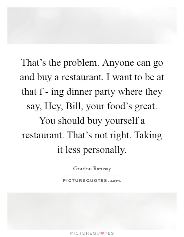 That's the problem. Anyone can go and buy a restaurant. I want to be at that f - ing dinner party where they say, Hey, Bill, your food's great. You should buy yourself a restaurant. That's not right. Taking it less personally. Picture Quote #1