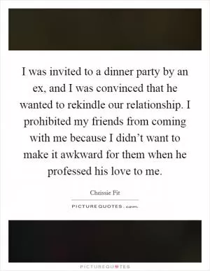 I was invited to a dinner party by an ex, and I was convinced that he wanted to rekindle our relationship. I prohibited my friends from coming with me because I didn’t want to make it awkward for them when he professed his love to me Picture Quote #1