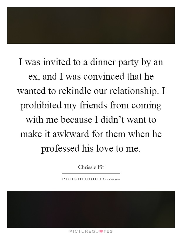 I was invited to a dinner party by an ex, and I was convinced that he wanted to rekindle our relationship. I prohibited my friends from coming with me because I didn't want to make it awkward for them when he professed his love to me. Picture Quote #1