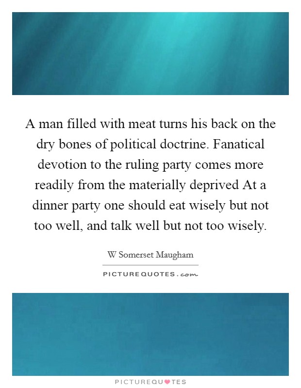 A man filled with meat turns his back on the dry bones of political doctrine. Fanatical devotion to the ruling party comes more readily from the materially deprived At a dinner party one should eat wisely but not too well, and talk well but not too wisely. Picture Quote #1