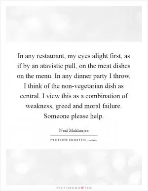 In any restaurant, my eyes alight first, as if by an atavistic pull, on the meat dishes on the menu. In any dinner party I throw, I think of the non-vegetarian dish as central. I view this as a combination of weakness, greed and moral failure. Someone please help Picture Quote #1